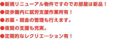 ●新規リニューアル物件ですのでお部屋は新品！ ●徒歩圏内に就労支援作業所有！ ●お薬・現金の管理も行えます。 ●夜間の支援も充実。 ●定期的なレクリエ―ション有！